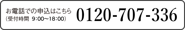 お電話でのお申込みはこちら （受付時間：9:00-18:00） 0120-707-336