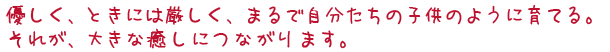 優しく、ときには厳しく、まるで自分たちの子供のように育てる。